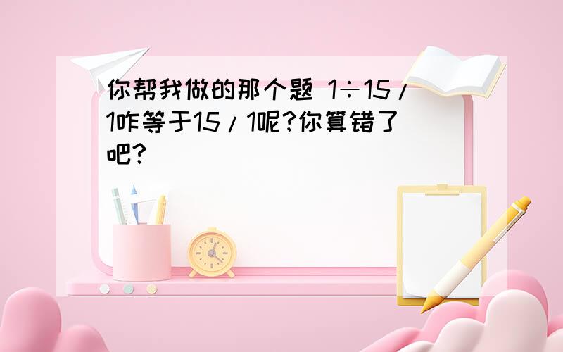 你帮我做的那个题 1÷15/1咋等于15/1呢?你算错了吧?