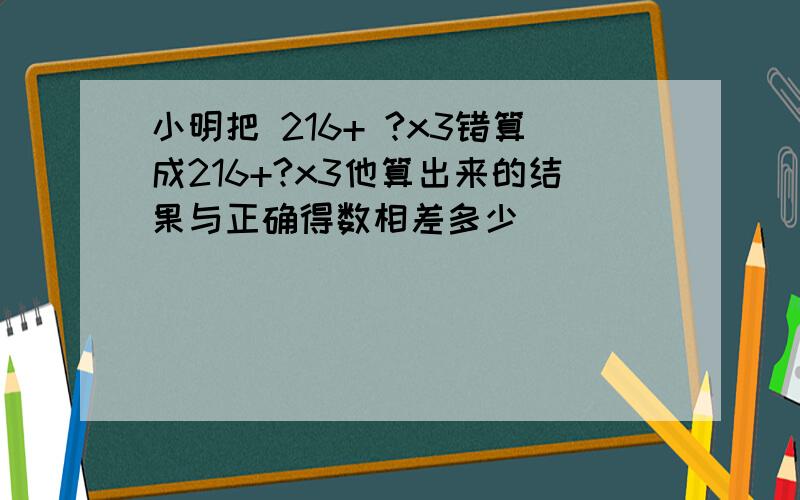 小明把 216+ ?x3错算成216+?x3他算出来的结果与正确得数相差多少