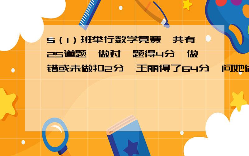 5（1）班举行数学竟赛,共有25道题,做对一题得4分,做错或未做扣2分,王丽得了64分,问她做对了几道题?