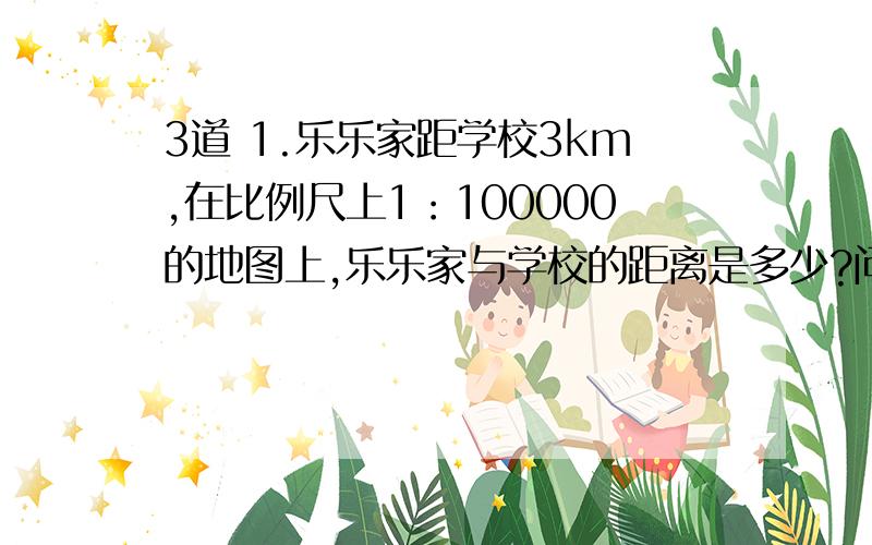 3道 1.乐乐家距学校3km,在比例尺上1：100000的地图上,乐乐家与学校的距离是多少?问题补充里还有2.一座纪念碑高45m,在图纸上高度只有5cm.这幅图的比例尺是多少?3.甲乙两地相距330km,在比例尺是1