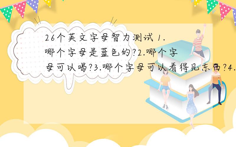 26个英文字母智力测试 1.哪个字母是蓝色的?2.哪个字母可以喝?3.哪个字母可以看得见东西?4.哪个字母最惊讶?5.哪个字母是两个你?6.哪两个字母人人都喜欢听?7.小偷最怕哪三个字母?8.二十六个