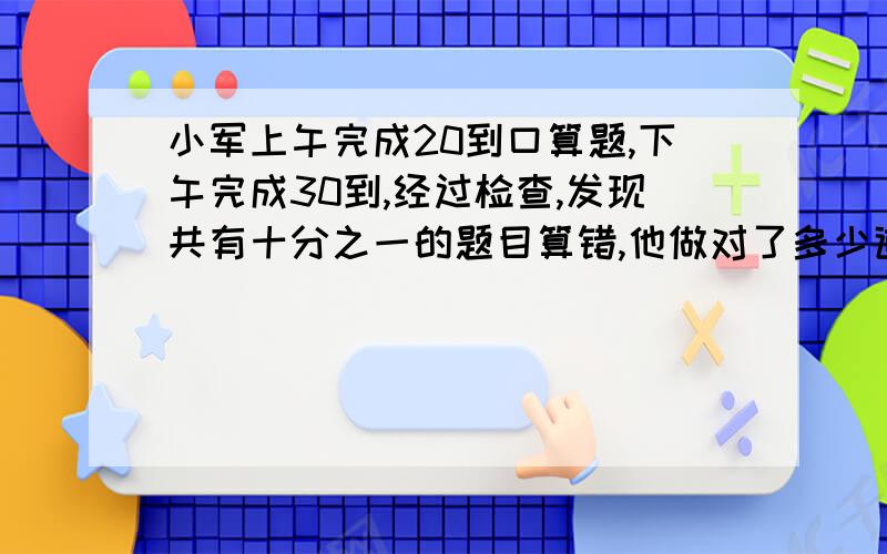 小军上午完成20到口算题,下午完成30到,经过检查,发现共有十分之一的题目算错,他做对了多少道?