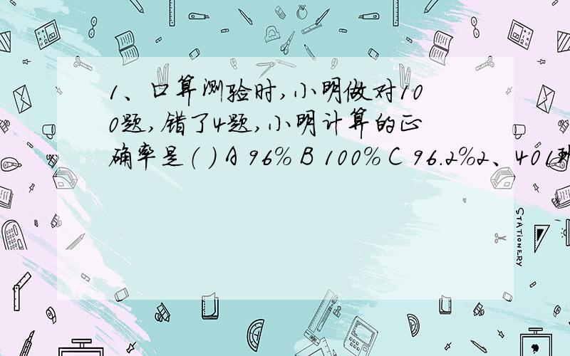 1、口算测验时,小明做对100题,错了4题,小明计算的正确率是（ ） A 96% B 100% C 96.2%2、401班有50人,昨天有4人缺席,昨天出席率是（ ）A 92.6% B 92% C 8%三、细心填写：1、求“去年产值是今年的百分