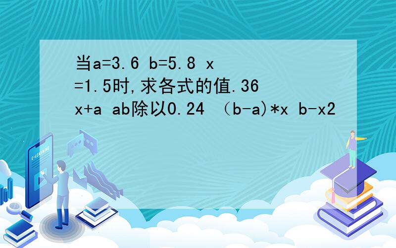 当a=3.6 b=5.8 x=1.5时,求各式的值.36x+a ab除以0.24 （b-a)*x b-x2