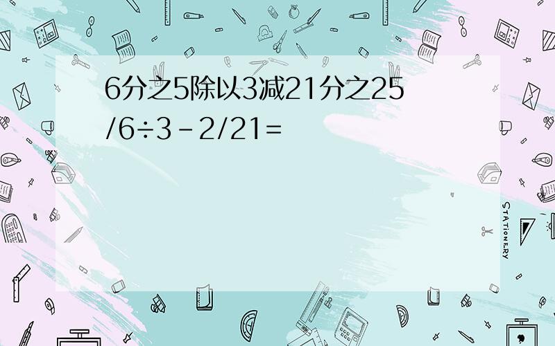 6分之5除以3减21分之25/6÷3-2/21=