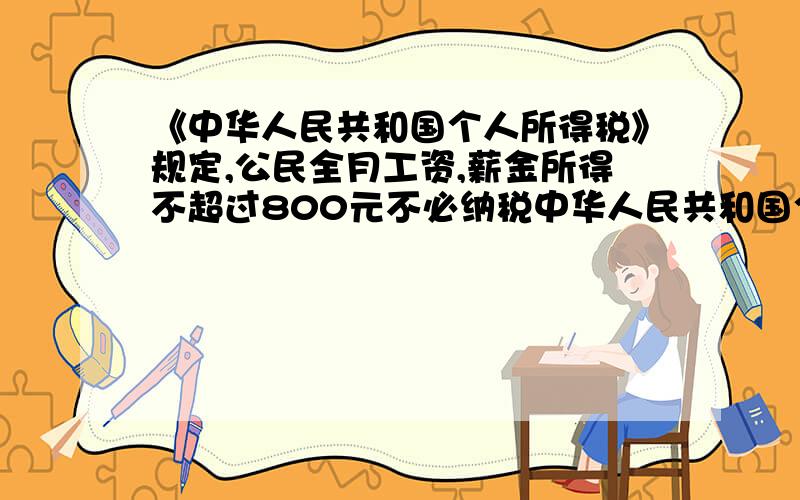 《中华人民共和国个人所得税》规定,公民全月工资,薪金所得不超过800元不必纳税中华人民共和国个人所得税》规定：公民一月工资薪金所得不超过800元部分不必纳税,超过800元的部分为全纳