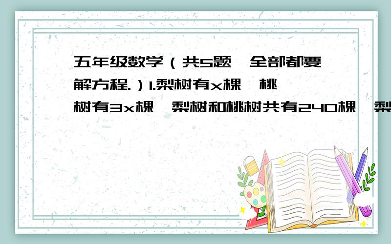 五年级数学（共5题,全部都要解方程.）1.梨树有x棵,桃树有3x棵,梨树和桃树共有240棵,梨树和桃树各有多少棵?2.一辆大客车可以坐32人,一辆小客车可以坐5人.五年级120人出去秋游,租了3辆大客车,