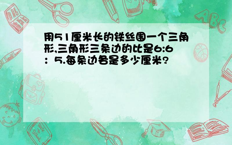 用51厘米长的铁丝围一个三角形,三角形三条边的比是6:6：5.每条边各是多少厘米?