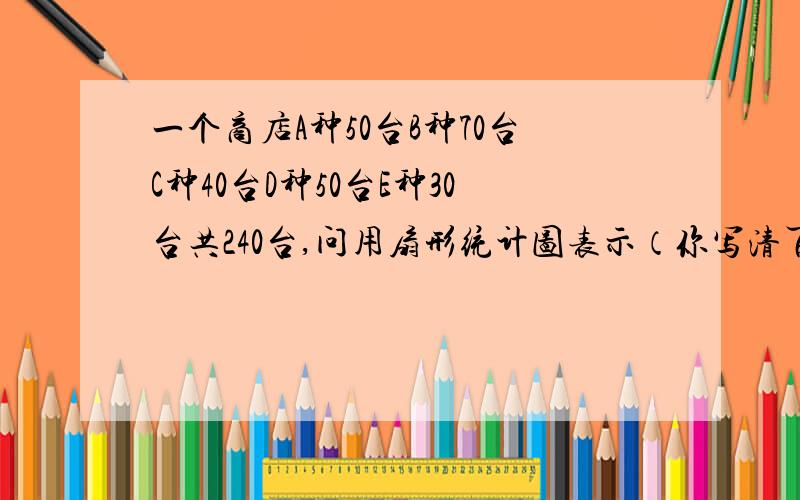 一个商店A种50台B种70台C种40台D种50台E种30台共240台,问用扇形统计图表示（你写清百分比就行,还有每个的圆心角的度数!）