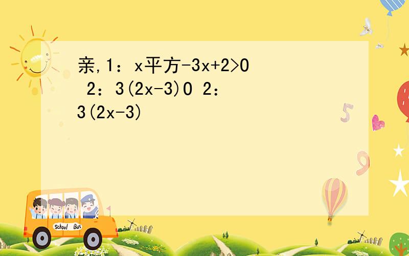 亲,1：x平方-3x+2>O 2：3(2x-3)O 2：3(2x-3)