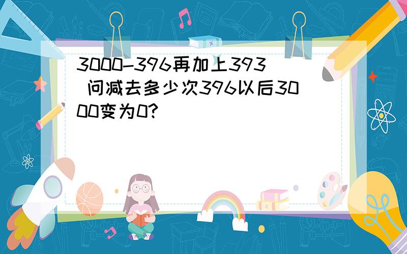 3000-396再加上393 问减去多少次396以后3000变为0?