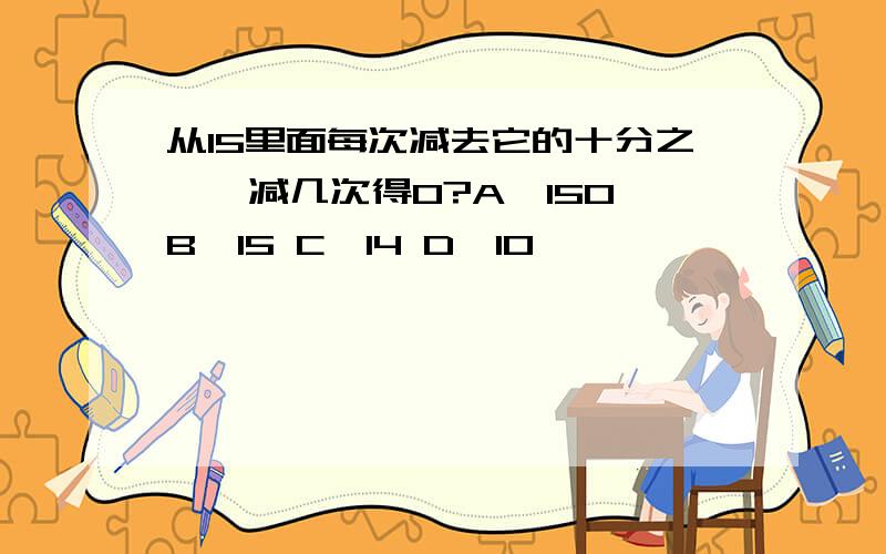 从15里面每次减去它的十分之一,减几次得0?A、150 B、15 C、14 D、10