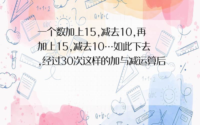 一个数加上15,减去10,再加上15,减去10…如此下去,经过30次这样的加与减运算后