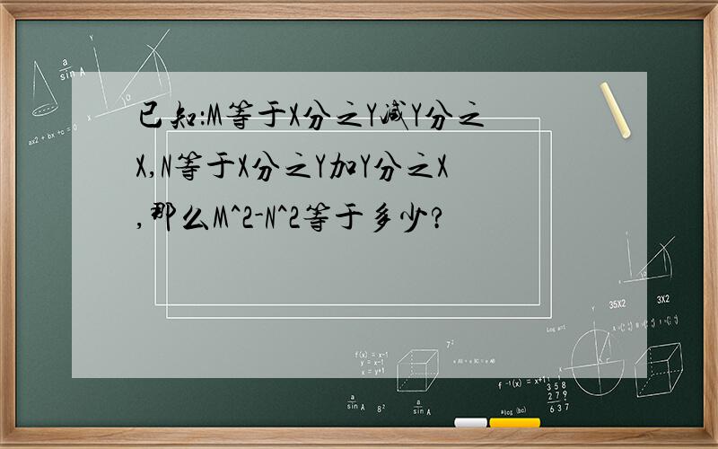 已知：M等于X分之Y减Y分之X,N等于X分之Y加Y分之X,那么M^2-N^2等于多少?