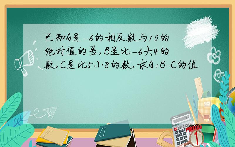 已知A是-6的相反数与10的绝对值的差,B是比-6大4的数,C是比5小8的数,求A+B-C的值