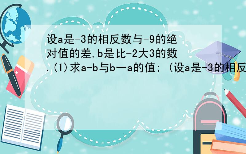 设a是-3的相反数与-9的绝对值的差,b是比-2大3的数.(1)求a-b与b一a的值; (设a是-3的相反数与-9的绝对值的差,b是比-2大3的数.(1)求a-b与b一a的值;(2)探索a-b与b-a之间的关系.