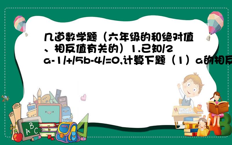 几道数学题（六年级的和绝对值、相反值有关的）1.已知/2a-1/+/5b-4/=0,计算下题（1）a的相反值与b的倒数的相反的和（2）a的绝对值与b的绝对值的和2.一辆货车从货场A出发,向东走了2千米到达