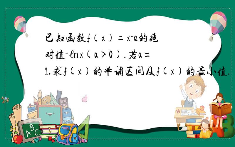 已知函数f（x）=x－a的绝对值－㏑x(a>0).若a=1,求f(x)的单调区间及f(x)的最小值.