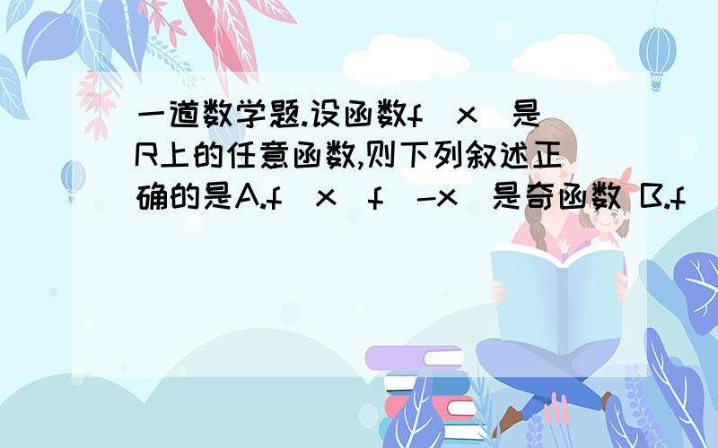 一道数学题.设函数f（x）是R上的任意函数,则下列叙述正确的是A.f(x)f(-x)是奇函数 B.f(x)ㄧf(x)ㄧ是奇函数 C.f(x) - f(-x)是偶函数 D.f(x)+f(-x)是偶函数