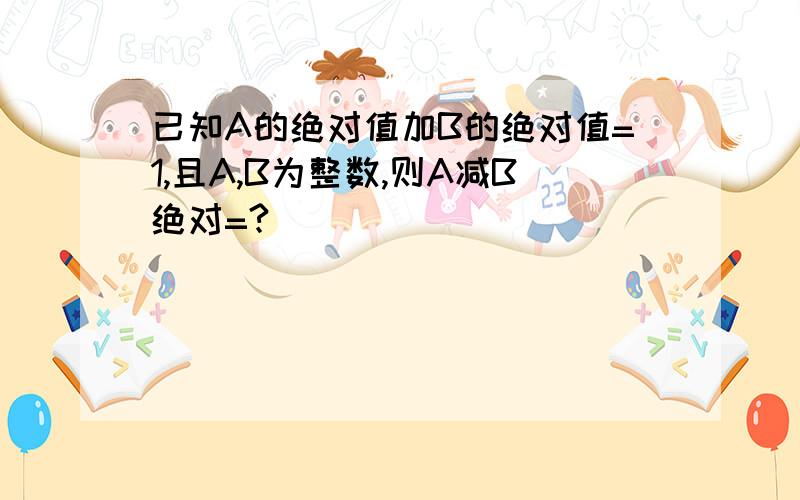 已知A的绝对值加B的绝对值=1,且A,B为整数,则A减B绝对=?