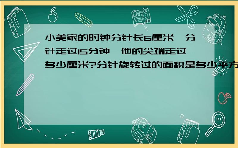 小美家的时钟分针长6厘米,分针走过15分钟,他的尖端走过多少厘米?分针旋转过的面积是多少平方厘米?乘用乘以,等号用=