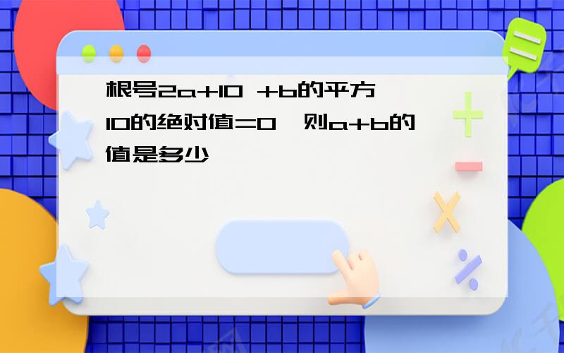 根号2a+10 +b的平方—10的绝对值=0,则a+b的值是多少