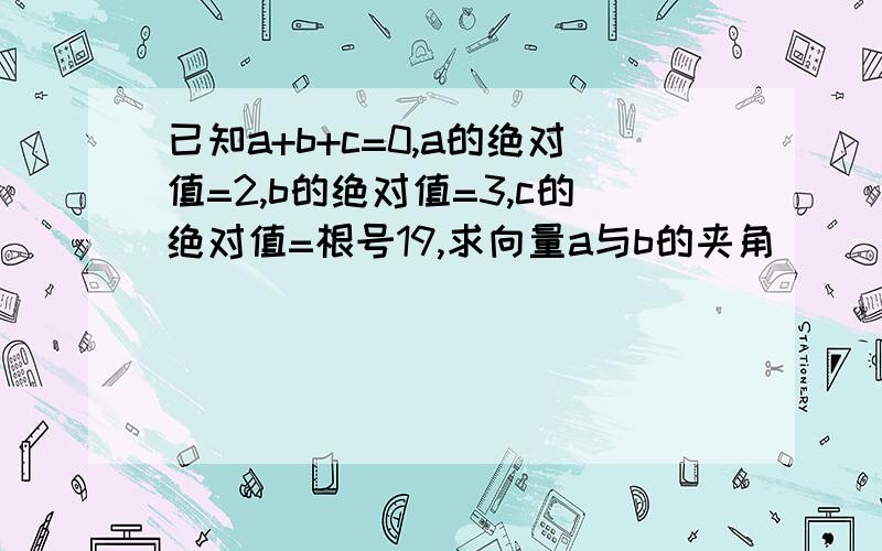 已知a+b+c=0,a的绝对值=2,b的绝对值=3,c的绝对值=根号19,求向量a与b的夹角