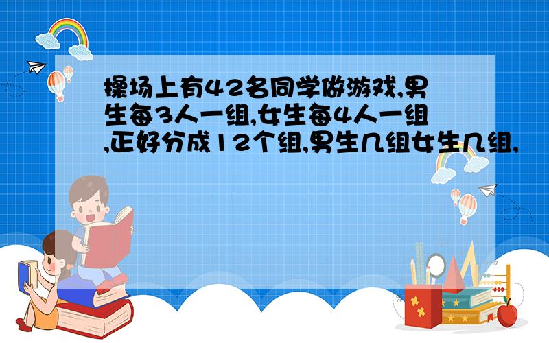 操场上有42名同学做游戏,男生每3人一组,女生每4人一组,正好分成12个组,男生几组女生几组,