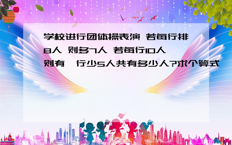 学校进行团体操表演 若每行排8人 则多7人 若每行10人则有一行少5人共有多少人?求个算式