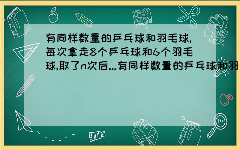 有同样数量的乒乓球和羽毛球,每次拿走8个乒乓球和6个羽毛球,取了n次后...有同样数量的乒乓球和羽毛球,每次拿走8个乒乓球和6个羽毛球,取了n次后,乒乓球没有了,羽毛球还剩10个.一共取了几