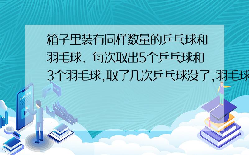 箱子里装有同样数量的乒乓球和羽毛球．每次取出5个乒乓球和3个羽毛球,取了几次乒乓球没了,羽毛球还剩6个一共取了几次?原来乒乓球和羽毛球各有多少个?箱子里装有同样数量的乒乓球和羽