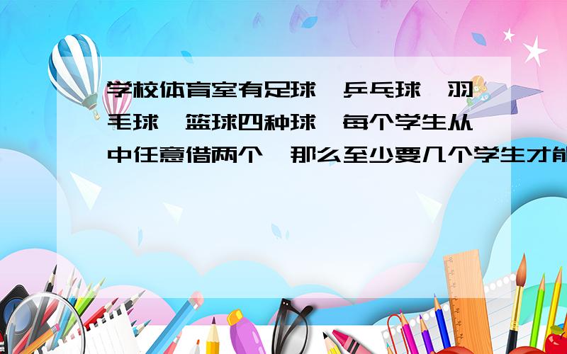 学校体育室有足球,乒乓球,羽毛球,篮球四种球,每个学生从中任意借两个,那么至少要几个学生才能保证有两人所借的球属于同一种