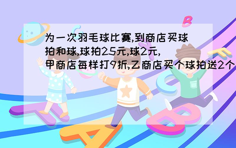 为一次羽毛球比赛,到商店买球拍和球,球拍25元,球2元,甲商店每样打9折,乙商店买个球拍送2个球,若必须