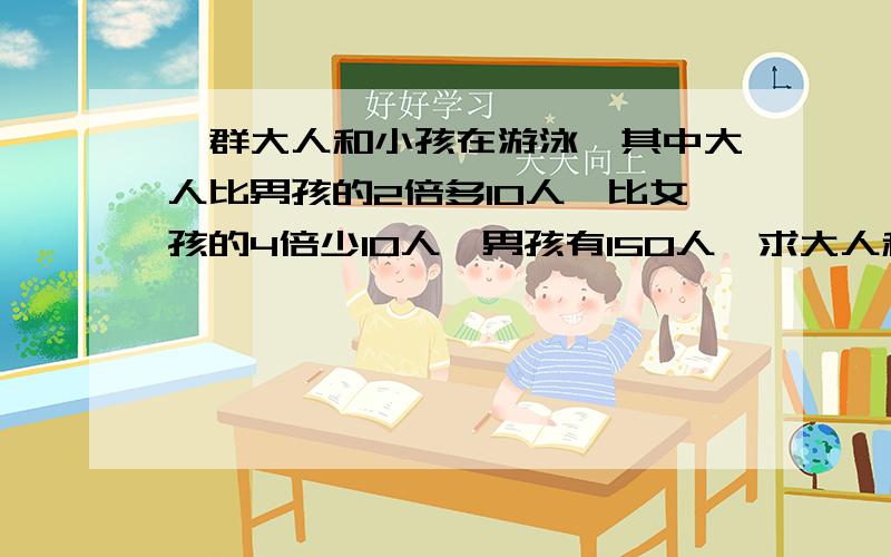 一群大人和小孩在游泳,其中大人比男孩的2倍多10人,比女孩的4倍少10人,男孩有150人,求大人和女孩各有多少人?