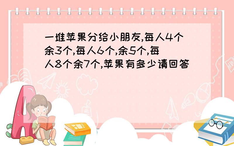 一堆苹果分给小朋友,每人4个余3个,每人6个,余5个,每人8个余7个,苹果有多少请回答