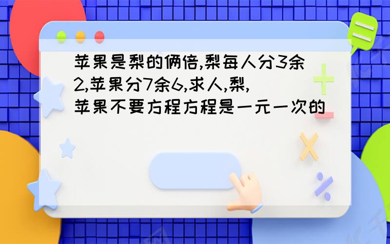 苹果是梨的俩倍,梨每人分3余2,苹果分7余6,求人,梨,苹果不要方程方程是一元一次的