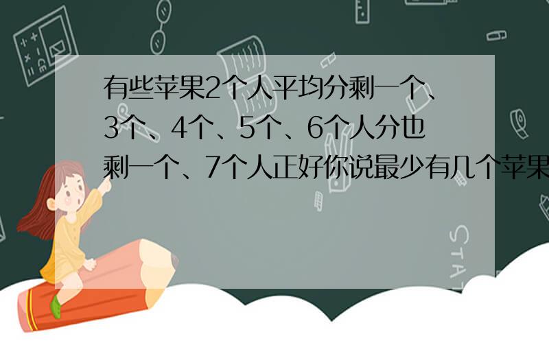 有些苹果2个人平均分剩一个、3个、4个、5个、6个人分也剩一个、7个人正好你说最少有几个苹果阿?