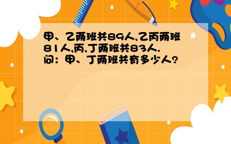 甲、乙两班共89人,乙丙两班81人,丙,丁两班共83人.问：甲、丁两班共有多少人?