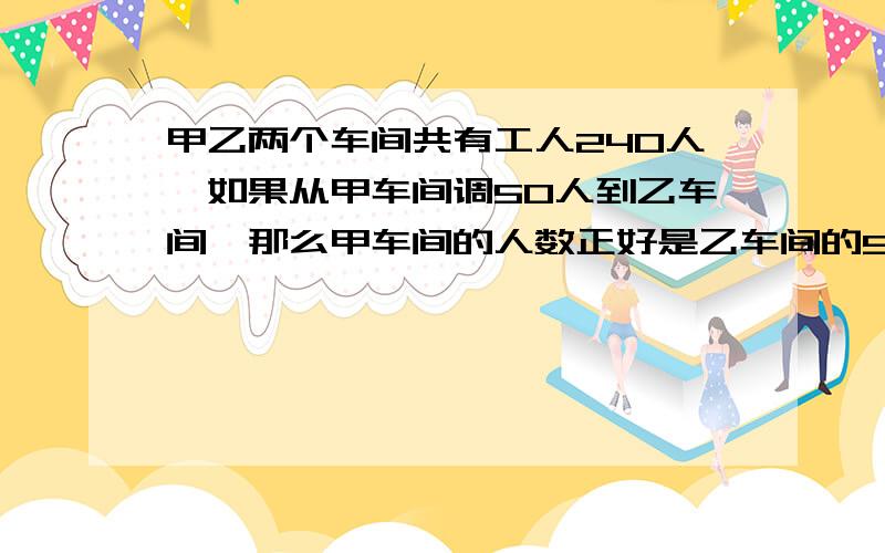 甲乙两个车间共有工人240人,如果从甲车间调50人到乙车间,那么甲车间的人数正好是乙车间的5/7,甲乙两个车间原来有多少人?