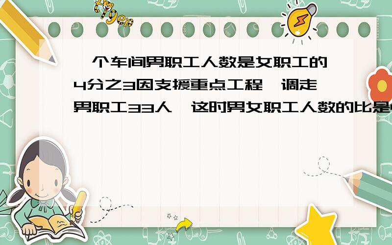 一个车间男职工人数是女职工的4分之3因支援重点工程,调走男职工33人,这时男女职工人数的比是4：9,这个车间原有男职工多少人?