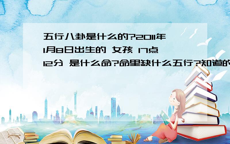 五行八卦是什么的?2011年1月8日出生的 女孩 17点12分 是什么命?命里缺什么五行?知道的说下