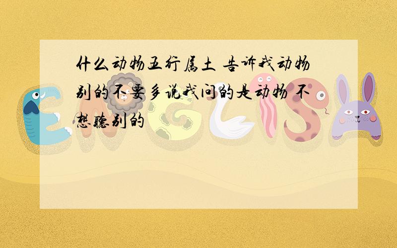 什么动物五行属土 告诉我动物别的不要多说我问的是动物 不想听别的