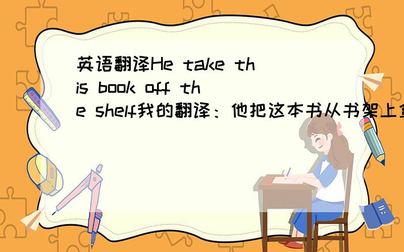 英语翻译He take this book off the shelf我的翻译：他把这本书从书架上拿走了