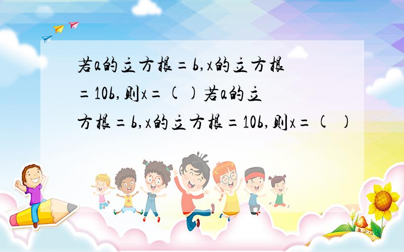 若a的立方根=b,x的立方根=10b,则x=()若a的立方根=b,x的立方根=10b,则x=( )