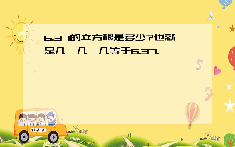 6.37的立方根是多少?也就是几*几*几等于6.37.