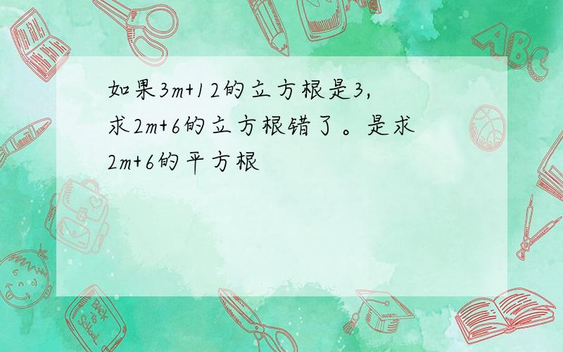 如果3m+12的立方根是3,求2m+6的立方根错了。是求2m+6的平方根