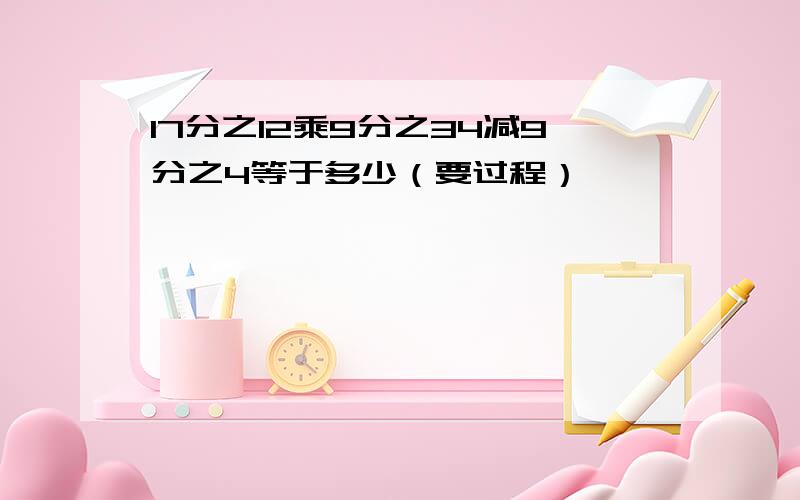 17分之12乘9分之34减9分之4等于多少（要过程）