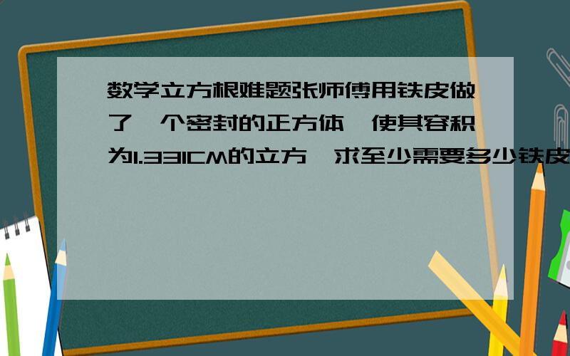 数学立方根难题张师傅用铁皮做了一个密封的正方体,使其容积为1.331CM的立方,求至少需要多少铁皮?注释,我们现在以学立方根,要用立方根来求,表达好的,立即给分, 今晚作业,急