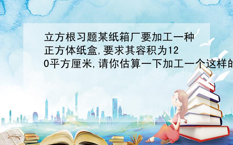 立方根习题某纸箱厂要加工一种正方体纸盒,要求其容积为120平方厘米,请你估算一下加工一个这样的纸盒大约用多少平方厘米的纸板?（结合实际,一般要多预算一些）