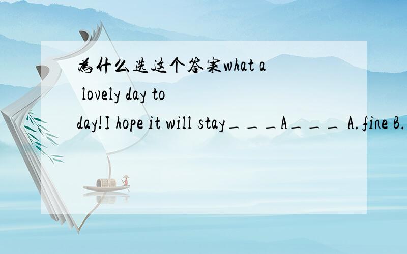 为什么选这个答案what a lovely day today!I hope it will stay___A___ A.fine B.well C.beautifully D.better